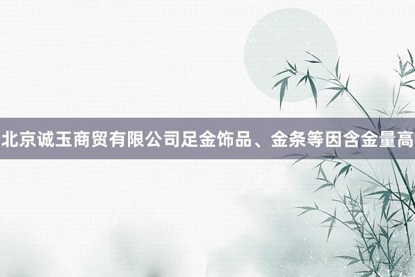 北京诚玉商贸有限公司足金饰品、金条等因含金量高